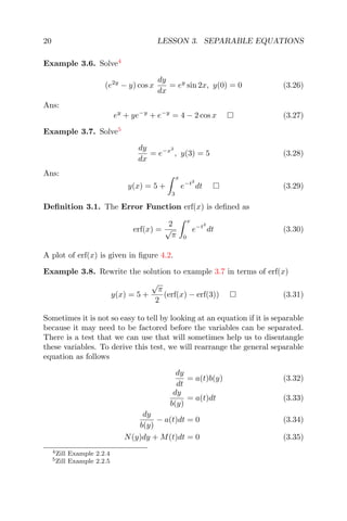 20 LESSON 3. SEPARABLE EQUATIONS
Example 3.6. Solve4
(e2y
− y) cos x
dy
dx
= ey
sin 2x, y(0) = 0 (3.26)
Ans:
ey
+ ye−y
+ e−y
= 4 − 2 cos x (3.27)
Example 3.7. Solve5
dy
dx
= e−x2
, y(3) = 5 (3.28)
Ans:
y(x) = 5 +
x
3
e−t2
dt (3.29)
Deﬁnition 3.1. The Error Function erf(x) is deﬁned as
erf(x) =
2
√
π
x
0
e−t2
dt (3.30)
A plot of erf(x) is given in ﬁgure 4.2.
Example 3.8. Rewrite the solution to example 3.7 in terms of erf(x)
y(x) = 5 +
√
π
2
(erf(x) − erf(3)) (3.31)
Sometimes it is not so easy to tell by looking at an equation if it is separable
because it may need to be factored before the variables can be separated.
There is a test that we can use that will sometimes help us to disentangle
these variables. To derive this test, we will rearrange the general separable
equation as follows
dy
dt
= a(t)b(y) (3.32)
dy
b(y)
= a(t)dt (3.33)
dy
b(y)
− a(t)dt = 0 (3.34)
N(y)dy + M(t)dt = 0 (3.35)
4Zill Example 2.2.4
5Zill Example 2.2.5
 