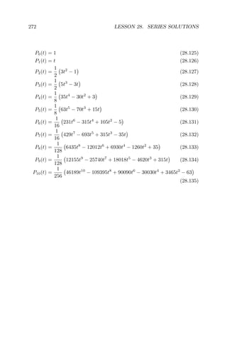 272 LESSON 28. SERIES SOLUTIONS
P0(t) = 1 (28.125)
P1(t) = t (28.126)
P2(t) =
1
2
3t2
− 1 (28.127)
P3(t) =
1
2
5t3
− 3t (28.128)
P4(t) =
1
8
35t4
− 30t2
+ 3 (28.129)
P5(t) =
1
8
63t5
− 70t3
+ 15t (28.130)
P6(t) =
1
16
231t6
− 315t4
+ 105t2
− 5 (28.131)
P7(t) =
1
16
429t7
− 693t5
+ 315t3
− 35t (28.132)
P8(t) =
1
128
6435t8
− 12012t6
+ 6930t4
− 1260t2
+ 35 (28.133)
P9(t) =
1
128
12155t9
− 25740t7
+ 18018t5
− 4620t3
+ 315t (28.134)
P10(t) =
1
256
46189t10
− 109395t8
+ 90090t6
− 30030t4
+ 3465t2
− 63
(28.135)
 
