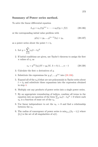 273
Summary of Power series method.
To solve the linear diﬀerential equation
Lny = an(t)y(n)
+ · · · + a0(t)y = f(t) (28.136)
or the corresponding initial value problem with
y(t0) = y0, ..., y(n−1)
(t0) = yn (28.137)
as a power series about the point t = t0
1. Let y =
∞
k=0
ck(t − t0)k
2. If initial conditions are given, use Taylor’s theorem to assign the ﬁrst
n values of ck as
ck = y(k)
(t0)/k! = yk/k!, k = 0, 1, ..., n − 1 (28.138)
3. Calculate the ﬁrst n derivatives of y.
4. Substitute the expressions for y, y , ..., y(n)
into (28.136).
5. Expand all of the an(t)that are not polynomials in Taylor series about
t = t0 and substitute these expansions into the expression obtained
in step 4.
6. Multiply out any products of power series into a single power series.
7. By an appropriate renumbering of indices, combine all terms in the
equation into an equation of the form k uk(t − t0)k
= 0 where each
uk is a function of some set of the ck.
8. Use linear independence to set the uk = 0 and ﬁnd a relationship
between the ck.
9. The radius of convergence of power series is min{ti}(|t0 − ti)) where
{ti} is the set of all singularities of a(t).
 