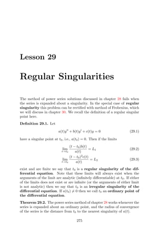 Lesson 29
Regular Singularities
The method of power series solutions discussed in chapter 28 fails when
the series is expanded about a singularity. In the special case of regular
singularity this problem can be rectiﬁed with method of Frobenius, which
we will discuss in chapter 30. We recall the deﬁnition of a regular singular
point here.
Deﬁnition 29.1. Let
a(t)y + b(t)y + c(t)y = 0 (29.1)
have a singular point at t0, i.e., a(t0) = 0. Then if the limits
lim
t→t0
(t − t0)b(t)
a(t)
= L1 (29.2)
lim
t→t0
(t − t0)2
c(t)
a(t)
= L2 (29.3)
exist and are ﬁnite we say that t0 is a regular singularity of the dif-
ferential equation. Note that these limits will always exist when the
arguments of the limit are analytic (inﬁnitely diﬀerentiable) at t0. If either
of the limits does not exist or are inﬁnite (or the arguments of either limit
is not analytic) then we say that t0 is an irregular singularity of the
diﬀerential equation. If a(t0) = 0 then we call t0 an ordinary point of
the diﬀerential equation.
Theorem 29.2. The power series method of chapter 28 works whenever the
series is expanded about an ordinary point, and the radius of convergence
of the series is the distance from t0 to the nearest singularity of a(t).
275
 