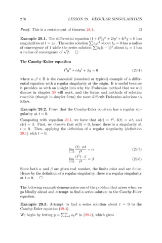 276 LESSON 29. REGULAR SINGULARITIES
Proof. This is a restatement of theorem 28.1.
Example 29.1. The diﬀerential equation (1 + t2
)y + 2ty + 4t2
y = 0 has
singularities at t = ±i. The series solution aktk
about t0 = 0 has a radius
of convergence of 1 while the series solution bk(t − 1)k
about t0 = 1 has
a radius of convergence of
√
2.
The Cauchy-Euler equation
t2
y + αty + βy = 0 (29.4)
where α, β ∈ R is the canonical (standard or typical) example of a diﬀer-
ential equation with a regular singularity at the origin. It is useful because
it provides us with an insight into why the Frobenius method that we will
discuss in chapter 30 will work, and the forms and methods of solution
resemble (though in simpler form) the more diﬃcult Frobenius solutions to
follow.
Example 29.2. Prove that the Cauchy-Euler equation has a regular sin-
gularity at t = 0.
Comparing with equation 29.1, we have that a(t) = t2
, b(t) = αt, and
c(t) = β. First, we observe that a(0) = 0, hence there is a singularity at
t = 0. Then, applying the deﬁnition of a regular singularity (deﬁnition
29.1) with t = 0,
lim
t→0
(t) · αt
t2
= α (29.5)
lim
t→0
(t2
) · β
t2
= β (29.6)
Since both α and β are given real number, the limits exist and are ﬁnite.
Hence by the deﬁnition of a regular singularity, there is a regular singularity
at t = 0.
The following example demonstrates one of the problem that arises when we
go blindly ahead and attempt to ﬁnd a series solution to the Cauchy-Euler
equation.
Example 29.3. Attempt to ﬁnd a series solution about t = 0 to the
Cauchy-Euler equation (29.4).
We begin by letting y =
∞
k=0 aktk
in (29.4), which gives
 