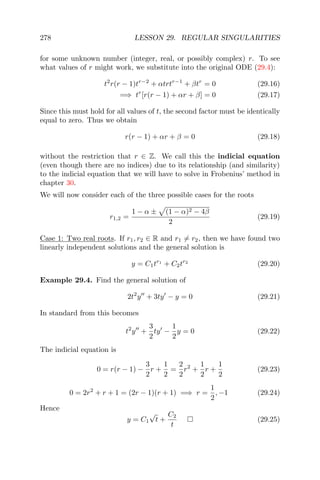 278 LESSON 29. REGULAR SINGULARITIES
for some unknown number (integer, real, or possibly complex) r. To see
what values of r might work, we substitute into the original ODE (29.4):
t2
r(r − 1)tr−2
+ αtrtr−1
+ βtr
= 0 (29.16)
=⇒ tr
[r(r − 1) + αr + β] = 0 (29.17)
Since this must hold for all values of t, the second factor must be identically
equal to zero. Thus we obtain
r(r − 1) + αr + β = 0 (29.18)
without the restriction that r ∈ Z. We call this the indicial equation
(even though there are no indices) due to its relationship (and similarity)
to the indicial equation that we will have to solve in Frobenius’ method in
chapter 30.
We will now consider each of the three possible cases for the roots
r1,2 =
1 − α ± (1 − α)2 − 4β
2
(29.19)
Case 1: Two real roots. If r1, r2 ∈ R and r1 = r2, then we have found two
linearly independent solutions and the general solution is
y = C1tr1
+ C2tr2
(29.20)
Example 29.4. Find the general solution of
2t2
y + 3ty − y = 0 (29.21)
In standard from this becomes
t2
y +
3
2
ty −
1
2
y = 0 (29.22)
The indicial equation is
0 = r(r − 1) −
3
2
r +
1
2
=
2
2
r2
+
1
2
r +
1
2
(29.23)
0 = 2r2
+ r + 1 = (2r − 1)(r + 1) =⇒ r =
1
2
, −1 (29.24)
Hence
y = C1
√
t +
C2
t
(29.25)
 