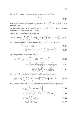 279
Case 2: Two equal real roots. Suppose r1 = r2 = r. Then
r =
1 − α
2
(29.26)
because the square root must be zero (ie., (1 − α)2
− 4β = 0) to give a
repeated root.
We have one solution is given by y1 = tr
= t(1−α)/2
. To get a second
solution we can use reduction of order.
From Abel’s formula the Wronskian is
W = C exp −
αtdt
t2
= C exp −α
dt
t
= Ce−α ln t
=
C
tα
(29.27)
By the deﬁnition of the Wronskian a second formula is given by
W = y1y2 − y2y1 (29.28)
= t(1−α)/2
y2 − y2
1 − α
2
t(−1−α)/2
(29.29)
Equating the two expressions for W,
t(1−α)/2
y2 − y2
1 − α
2
t(−1−α)/2
=
C
tα
(29.30)
y2 −
1 − α
2
t(−1−α)/2
t(1−α)/2
y2 =
C
tα(t(1−α)/2)
(29.31)
y2 +
α − 1
2t
y2 =
C
t(1+α)/2
(29.32)
This is a ﬁrst order linear equation; an integrating factor is
µ(t) = exp
α − 1
2t
dt = exp
α − 1
2
ln t = t(α−1)/2
(29.33)
If we denote q(t) = Ct−(1+α)/2
then the general solution of (29.32) is
y =
1
µt
µ(t)q(t)dt + C1 (29.34)
= t(1−α)/2
t(α−1)/2
Ct−(1+α)/2
dt + C1 (29.35)
= Cy1
dt
t
+ C1y1 (29.36)
= Cy1 ln |t| + C1y1 (29.37)
 