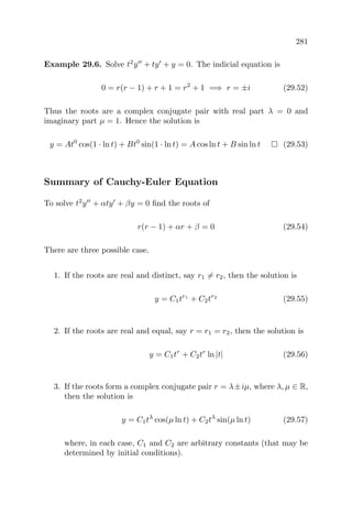 281
Example 29.6. Solve t2
y + ty + y = 0. The indicial equation is
0 = r(r − 1) + r + 1 = r2
+ 1 =⇒ r = ±i (29.52)
Thus the roots are a complex conjugate pair with real part λ = 0 and
imaginary part µ = 1. Hence the solution is
y = At0
cos(1 · ln t) + Bt0
sin(1 · ln t) = A cos ln t + B sin ln t (29.53)
Summary of Cauchy-Euler Equation
To solve t2
y + αty + βy = 0 ﬁnd the roots of
r(r − 1) + αr + β = 0 (29.54)
There are three possible case.
1. If the roots are real and distinct, say r1 = r2, then the solution is
y = C1tr1
+ C2tr2
(29.55)
2. If the roots are real and equal, say r = r1 = r2, then the solution is
y = C1tr
+ C2tr
ln |t| (29.56)
3. If the roots form a complex conjugate pair r = λ±iµ, where λ, µ ∈ R,
then the solution is
y = C1tλ
cos(µ ln t) + C2tλ
sin(µ ln t) (29.57)
where, in each case, C1 and C2 are arbitrary constants (that may be
determined by initial conditions).
 