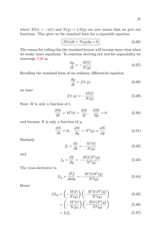 21
where M(t) = −a(t) and N(y) = 1/b(y) are new names that we give our
functions. This gives us the standard form for a separable equation
M(t)dt + N(y)dy = 0 (3.36)
The reason for calling this the standard format will become more clear when
we study exact equations. To continue deriving our test for separability we
rearrange 3.36 as
dy
dt
= −
M(t)
N(y)
(3.37)
Recalling the standard form of an ordinary diﬀerential equation
dy
dt
= f(t, y) (3.38)
we have
f(t, y) = −
M(t)
N(y)
(3.39)
Since M is only a function of t,
∂M
∂t
= M (t) =
dM
dt
,
∂M
∂y
= 0 (3.40)
and because N is only a function of y,
∂N
∂t
= 0,
∂N
∂y
= N (y) =
dN
dy
(3.41)
Similarly
ft =
∂f
∂t
= −
M (t)
N(y)
(3.42)
and
fy =
∂f
∂y
= −
M(t)N (y)
N2(y)
(3.43)
The cross-derivative is
fty =
∂2
f
∂t∂y
= −
M (t)N (y)
N2(y)
(3.44)
Hence
ffty = −
M(t)
N(y)
−
M (t)N (y)
N2(y)
(3.45)
= −
M (t)
N(y)
−
M(t)N (y)
N2(y)
(3.46)
= ftfy (3.47)
 