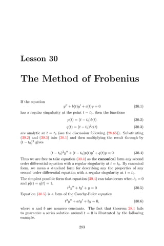 Lesson 30
The Method of Frobenius
If the equation
y + b(t)y + c(t)y = 0 (30.1)
has a regular singularity at the point t = t0, then the functions
p(t) = (t − t0)b(t) (30.2)
q(t) = (t − t0)2
c(t) (30.3)
are analytic at t = t0 (see the discussion following (28.65)). Substituting
(30.2) and (30.3) into (30.1) and then multiplying the result through by
(t − t0)2
gives
(t − t0)2
y + (t − t0)p(t)y + q(t)y = 0 (30.4)
Thus we are free to take equation (30.4) as the canonical form any second
order diﬀerential equation with a regular singularity at t = t0. By canonical
form, we mean a standard form for describing any the properties of any
second order diﬀerential equation with a regular singularity at t = t0.
The simplest possible form that equation (30.4) can take occurs when t0 = 0
and p(t) = q(t) = 1,
t2
y + ty + y = 0 (30.5)
Equation (30.5) is a form of the Cauchy-Euler equation
t2
y + aty + by = 0, (30.6)
where a and b are nonzero constants. The fact that theorem 28.1 fails
to guarantee a series solution around t = 0 is illustrated by the following
example.
283
 