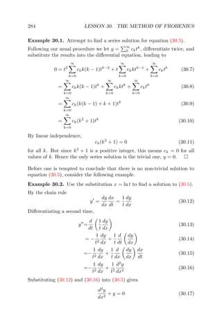 284 LESSON 30. THE METHOD OF FROBENIUS
Example 30.1. Attempt to ﬁnd a series solution for equation (30.5).
Following our usual procedure we let y =
∞
0 cktk
, diﬀerentiate twice, and
substitute the results into the diﬀerential equation, leading to
0 = t2
∞
k=0
ckk(k − 1)tk−2
+ t
∞
k=0
ckktk−1
+
∞
k=0
cktk
(30.7)
=
∞
k=0
ckk(k − 1)tk
+
∞
k=0
ckktk
+
∞
k=0
cktk
(30.8)
=
∞
k=0
ck(k(k − 1) + k + 1)tk
(30.9)
=
∞
k=0
ck(k2
+ 1)tk
(30.10)
By linear independence,
ck(k2
+ 1) = 0 (30.11)
for all k. But since k2
+ 1 is a positive integer, this means ck = 0 for all
values of k. Hence the only series solution is the trivial one, y = 0.
Before one is tempted to conclude that there is no non-trivial solution to
equation (30.5), consider the following example.
Example 30.2. Use the substitution x = ln t to ﬁnd a solution to (30.5).
By the chain rule
y =
dy
dx
dx
dt
=
1
t
dy
dx
(30.12)
Diﬀerentiating a second time,
y =
d
dt
1
t
dy
dx
(30.13)
= −
1
t2
dy
dx
+
1
t
d
dt
dy
dx
(30.14)
=−
1
t2
dy
dx
+
1
t
d
dx
dy
dx
dx
dt
(30.15)
=−
1
t2
dy
dx
+
1
t2
d2
y
dx2
(30.16)
Substituting (30.12) and (30.16) into (30.5) gives
d2
y
dx2
+ y = 0 (30.17)
 