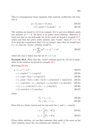 285
This is a homogeneous linear equation with constant coeﬃcients; the solu-
tion is
y = C1 cos x + C2 sin x (30.18)
= C1 cos ln t + C2 sin ln t. (30.19)
The solution we found to (30.5) in example 30.2 is not even deﬁned, much
less analytic at t = 0. So there is no power series solution. However, it
turns out that we can still make use of the result we found in example 30.1,
which said that the power series solution only “exists” when k2
+ 1 = 0,
if we drop the requirement that k be an integer, since then we would have
k = ±i, and our “series” solution would be
y =
k∈S
cktk
= c−it−i
+ citi
(30.20)
where the sum is taken over the set S = {−i, i}.
Example 30.3. Show that the “series” solution given by (30.20) is equiv-
alent to the solution we found in example 30.2.
Rewriting (30.20),
y = c−it−i
+ citi
(30.21)
= c−i exp ln t−i
+ ci exp ln ti
(30.22)
= c−i exp(−i ln t) + ci exp(i ln t) (30.23)
= c−1[cos(−i ln t) + i sin(−i ln t)] + ci[cos(i ln t) + i sin(i ln t)] (30.24)
= c−1 cos(i ln t) − ic−1 sin(i ln t) + ci cos(i ln t) + ici sin(i ln t) (30.25)
= (ci + c−1) cos(i ln t) + i(ci − c−1) sin(i ln t) (30.26)
= C1 cos(i ln t) + C2 sin(i ln t) (30.27)
where
C1 = c−i + ci (30.28)
C2 = i(ci − c−i) (30.29)
Since this is a linear system and we can solve for ci and c−i, namely
ci =
1
2
(C1 − iC2) (30.30)
c−i =
1
2
(C1 + iC2) (30.31)
Given either solution, we can ﬁnd constants that make it the same as the
other solution, hence the two solutions are identical.
 