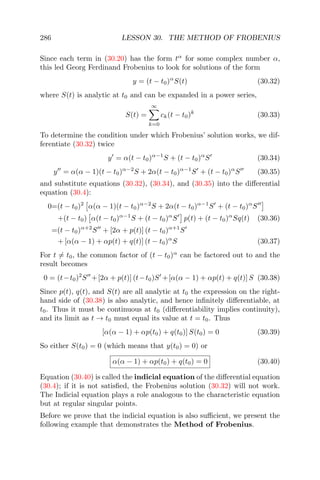 286 LESSON 30. THE METHOD OF FROBENIUS
Since each term in (30.20) has the form tα
for some complex number α,
this led Georg Ferdinand Frobenius to look for solutions of the form
y = (t − t0)α
S(t) (30.32)
where S(t) is analytic at t0 and can be expanded in a power series,
S(t) =
∞
k=0
ck(t − t0)k
(30.33)
To determine the condition under which Frobenius’ solution works, we dif-
ferentiate (30.32) twice
y = α(t − t0)α−1
S + (t − t0)α
S (30.34)
y = α(α − 1)(t − t0)α−2
S + 2α(t − t0)α−1
S + (t − t0)α
S (30.35)
and substitute equations (30.32), (30.34), and (30.35) into the diﬀerential
equation (30.4):
0=(t − t0)2
α(α − 1)(t − t0)α−2
S + 2α(t − t0)α−1
S + (t − t0)α
S
+(t − t0) α(t − t0)α−1
S + (t − t0)α
S p(t) + (t − t0)α
Sq(t) (30.36)
=(t − t0)α+2
S + [2α + p(t)] (t − t0)α+1
S
+ [α(α − 1) + αp(t) + q(t)] (t − t0)α
S (30.37)
For t = t0, the common factor of (t − t0)α
can be factored out to and the
result becomes
0 = (t−t0)2
S +[2α + p(t)] (t−t0)S +[α(α − 1) + αp(t) + q(t)] S (30.38)
Since p(t), q(t), and S(t) are all analytic at t0 the expression on the right-
hand side of (30.38) is also analytic, and hence inﬁnitely diﬀerentiable, at
t0. Thus it must be continuous at t0 (diﬀerentiability implies continuity),
and its limit as t → t0 must equal its value at t = t0. Thus
[α(α − 1) + αp(t0) + q(t0)] S(t0) = 0 (30.39)
So either S(t0) = 0 (which means that y(t0) = 0) or
α(α − 1) + αp(t0) + q(t0) = 0 (30.40)
Equation (30.40) is called the indicial equation of the diﬀerential equation
(30.4); if it is not satisﬁed, the Frobenius solution (30.32) will not work.
The Indicial equation plays a role analogous to the characteristic equation
but at regular singular points.
Before we prove that the indicial equation is also suﬃcient, we present the
following example that demonstrates the Method of Frobenius.
 