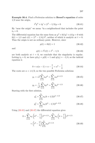 287
Example 30.4. Find a Frobenius solution to Bessel’s equation of order
1/2 near the origin,
t2
y + ty + (t2
− 1/4)y = 0 (30.41)
By “near the origin” we mean “in a neighborhood that includes the point
t0 = 0.
The diﬀerential equation has the same form as y + b(t)y + c(t)y = 0 with
b(t) = 1/t and c(t) = (t2
− 1/4)/t2
, neither of which is analytic at t = 0.
Thus the origin is not an ordinary point. However, since
p(t) = tb(t) = 1 (30.42)
and
q(t) = t2
c(t) = t2
− 1/4 (30.43)
are both analytic at t = 0, we conclude that the singularity is regular.
Letting t0 = 0, we have p(t0) = p(0) = 1 and q(t0) = −1/4, so the indicial
equation is
0 = α(α − 1) + α −
1
4
= α2
−
1
4
(30.44)
The roots are α = ±1/2, so the two possible Frobenius solutions
y1 =
√
t
∞
k=0
aktk
=
∞
k=0
aktk+1/2
(30.45)
y2 =
1
√
t
∞
k=0
bktk
=
∞
k=0
bktk−1/2
(30.46)
Starting with the ﬁrst solution,
y1 =
∞
k=0
ak(k + 1/2)tk−1/2
(30.47)
y1 =
∞
k=0
ak(k2
− 1/4)tk−3/2
(30.48)
Using (30.45) and (30.47) the diﬀerential equation gives
0 =
∞
k=0
ak k2
−
1
4
tk+1/2
+
∞
k=0
ak k +
1
2
tk+1/2
+ t2
−
1
4
∞
k=0
aktk+1/2
(30.49)
 