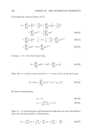 288 LESSON 30. THE METHOD OF FROBENIUS
Canceling the common factor of
√
t,
0 =
∞
k=0
ak k2
−
1
4
tk
+
∞
k=0
ak k +
1
2
tk
+
∞
k=0
aktk+2
−
1
4
∞
k=0
aktk
(30.50)
=
∞
k=0
ak k2
−
1
4
+ k +
1
2
−
1
4
+
∞
k=0
aktk+2
(30.51)
=
∞
k=0
ak(k2
+ k) +
∞
k=0
aktk+2
(30.52)
Letting j = k + 2 in the second sum,
0 =
∞
k=0
ak(k2
+ k)tk
+
∞
j=2
aj−2tj
(30.53)
Since the k = 0 term is zero and the k = 1 term is 2a1t in the ﬁrst sum,
0 = 2a1t +
∞
j=2
aj(j2
+ j) + aj−2 tj
(30.54)
By linear independence,
a1 = 0 (30.55)
aj =
−aj−2
j(j + 1)
, j ≥ 2 (30.56)
Since a1 = 0, all subsequent odd-numbered coeﬃcients are zero (this follows
from the second equation). Furthermore,
a2 =
−a0
3 · 2
, a4 =
−a2
5 · 4
=
a0
5!
, a6 =
−a4
7 · 6
= −
a0
7!
, · · · (30.57)
 