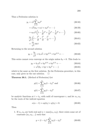 289
Thus a Frobenius solution is
y1 =
√
t
∞
k=0
aktk
(30.58)
=
√
t(a0 + a1t + a2t2
+ · · · ) (30.59)
= a0
√
t 1 −
1
3!
t2
+
1
5!
t4
−
1
7!
t6
+ · · · (30.60)
a0
√
t
t −
t3
3!
+
t5
5!
−
t7
7!
+ · · · (30.61)
=
a0
√
t
sin t (30.62)
Returning to the second solution
y2 =
b0
√
t
+ b1
√
t + b2t3/2
+ b3t5/2
+ · · · (30.63)
This series cannot even converge at the origin unless b0 = 0. This leads to
y2 = b1
√
t + b2t3/2
+ b3t5/2
+ · · · (30.64)
=
√
t(b1 + b2t + b3t2
+ · · · ) (30.65)
which is the same as the ﬁrst solution. So the Frobenius procedure, in this
case, only gives us the one solution.
Theorem 30.1. (Method of Frobenius) Let
p(t) =
∞
k=0
pk(t − t0)k
and (30.66)
q(t) =
∞
k=0
qk(t − t0)k
(30.67)
be analytic functions at t = t0, with radii of convergence r, and let α1, α2
be the roots of the indicial equation
α(α − 1) + αp(t0) + q(t0) = 0. (30.68)
Then
1. If α1, α2 are both real and α = max{α1, α2}, there exists some set of
constants {a1, a2, ...} such that
y = (t − t0)α
∞
k=0
ak(t − t0)k
(30.69)
 