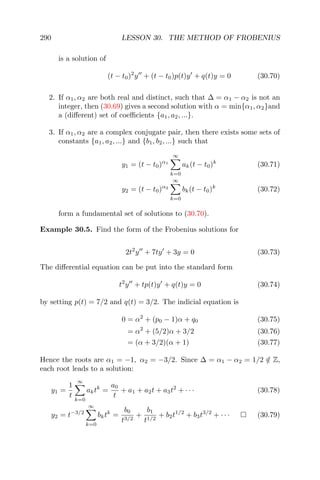 290 LESSON 30. THE METHOD OF FROBENIUS
is a solution of
(t − t0)2
y + (t − t0)p(t)y + q(t)y = 0 (30.70)
2. If α1, α2 are both real and distinct, such that ∆ = α1 − α2 is not an
integer, then (30.69) gives a second solution with α = min{α1, α2}and
a (diﬀerent) set of coeﬃcients {a1, a2, ...}.
3. If α1, α2 are a complex conjugate pair, then there exists some sets of
constants {a1, a2, ...} and {b1, b2, ...} such that
y1 = (t − t0)α1
∞
k=0
ak(t − t0)k
(30.71)
y2 = (t − t0)α2
∞
k=0
bk(t − t0)k
(30.72)
form a fundamental set of solutions to (30.70).
Example 30.5. Find the form of the Frobenius solutions for
2t2
y + 7ty + 3y = 0 (30.73)
The diﬀerential equation can be put into the standard form
t2
y + tp(t)y + q(t)y = 0 (30.74)
by setting p(t) = 7/2 and q(t) = 3/2. The indicial equation is
0 = α2
+ (p0 − 1)α + q0 (30.75)
= α2
+ (5/2)α + 3/2 (30.76)
= (α + 3/2)(α + 1) (30.77)
Hence the roots are α1 = −1, α2 = −3/2. Since ∆ = α1 − α2 = 1/2 /∈ Z,
each root leads to a solution:
y1 =
1
t
∞
k=0
aktk
=
a0
t
+ a1 + a2t + a3t2
+ · · · (30.78)
y2 = t−3/2
∞
k=0
bktk
=
b0
t3/2
+
b1
t1/2
+ b2t1/2
+ b3t3/2
+ · · · (30.79)
 