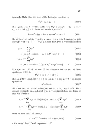 291
Example 30.6. Find the form of the Frobenius solutions to
t2
y − ty + 2y = 0 (30.80)
This equation can be written in the form t2
y + tp(t)y + q(t)y = 0 where
p(t) = −1 and q(t) = 2. Hence the indicial equation is
0 = α2
+ (p0 − 1)α + q0 = α2
− 2α + 2 (30.81)
The roots of the indicial equation are α = 1 ± i, a complex conjugate pair.
Since ∆α = (1 + i) − (1 − i) = 2i ∈ Z, each root gives a Frobenius solution:
y1 = t1+i
∞
k=0
aktk
(30.82)
= (cos ln t + i sin ln t) a0t + a1t2
+ a2t3
+ · · · (30.83)
y2 = t1−i
∞
k=0
bktk
(30.84)
= (cos ln t − i sin ln t) b0t + b1t2
+ b2t3
+ · · · . (30.85)
Example 30.7. Find the form of the Frobenius solution for the Bessel
equation of order -3,
t2
y + ty + (t2
+ 9) = 0 (30.86)
This has p(t) = 1 and q(t) = t2
+9, so that p0 = 1 and q0 = 9. The indicial
equation is
α2
+ 9 = 0 (30.87)
The roots are the complex conjugate pair α1 = 3i, α2 = −3i. For a
complex conjugate pair, each root gives a Frobenius solution, and hence we
have two solutions
y1 = t3i
∞
k=0
aktk
= [cos(3 ln t) + i sin(3 ln t)]
∞
k=0
aktk
(30.88)
y2 = t−3i
∞
k=0
bktk
= [cos(3 ln t) − i sin(3 ln t)]
∞
k=0
bktk
(30.89)
where we have used the identity
tix
= eix ln t
= cos(x ln t) + i sin(x ln t) (30.90)
in the second form of each expression.
 