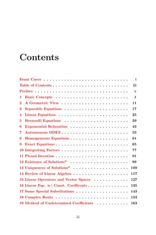 Contents
Front Cover . . . . . . . . . . . . . . . . . . . . . . . . . . . . . i
Table of Contents . . . . . . . . . . . . . . . . . . . . . . . . . . iii
Preface . . . . . . . . . . . . . . . . . . . . . . . . . . . . . . . . v
1 Basic Concepts . . . . . . . . . . . . . . . . . . . . . . . . . 1
2 A Geometric View . . . . . . . . . . . . . . . . . . . . . . . 11
3 Separable Equations . . . . . . . . . . . . . . . . . . . . . . 17
4 Linear Equations . . . . . . . . . . . . . . . . . . . . . . . . 25
5 Bernoulli Equations . . . . . . . . . . . . . . . . . . . . . . 39
6 Exponential Relaxation . . . . . . . . . . . . . . . . . . . . 43
7 Autonomous ODES . . . . . . . . . . . . . . . . . . . . . . . 53
8 Homogeneous Equations . . . . . . . . . . . . . . . . . . . . 61
9 Exact Equations . . . . . . . . . . . . . . . . . . . . . . . . . 65
10 Integrating Factors . . . . . . . . . . . . . . . . . . . . . . . 77
11 Picard Iteration . . . . . . . . . . . . . . . . . . . . . . . . . 91
12 Existence of Solutions* . . . . . . . . . . . . . . . . . . . . 99
13 Uniqueness of Solutions* . . . . . . . . . . . . . . . . . . . 109
14 Review of Linear Algebra . . . . . . . . . . . . . . . . . . . 117
15 Linear Operators and Vector Spaces . . . . . . . . . . . . 127
16 Linear Eqs. w/ Const. Coeﬃcents . . . . . . . . . . . . . . 135
17 Some Special Substitutions . . . . . . . . . . . . . . . . . . 143
18 Complex Roots . . . . . . . . . . . . . . . . . . . . . . . . . 153
19 Method of Undetermined Coeﬃcients . . . . . . . . . . . 163
iii
 