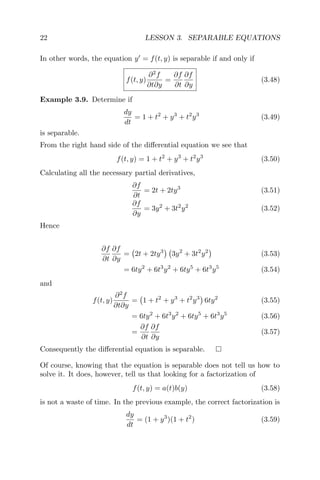 22 LESSON 3. SEPARABLE EQUATIONS
In other words, the equation y = f(t, y) is separable if and only if
f(t, y)
∂2
f
∂t∂y
=
∂f
∂t
∂f
∂y
(3.48)
Example 3.9. Determine if
dy
dt
= 1 + t2
+ y3
+ t2
y3
(3.49)
is separable.
From the right hand side of the diﬀerential equation we see that
f(t, y) = 1 + t2
+ y3
+ t2
y3
(3.50)
Calculating all the necessary partial derivatives,
∂f
∂t
= 2t + 2ty3
(3.51)
∂f
∂y
= 3y2
+ 3t2
y2
(3.52)
Hence
∂f
∂t
∂f
∂y
= 2t + 2ty3
3y2
+ 3t2
y2
(3.53)
= 6ty2
+ 6t3
y2
+ 6ty5
+ 6t3
y5
(3.54)
and
f(t, y)
∂2
f
∂t∂y
= 1 + t2
+ y3
+ t2
y3
6ty2
(3.55)
= 6ty2
+ 6t3
y2
+ 6ty5
+ 6t3
y5
(3.56)
=
∂f
∂t
∂f
∂y
(3.57)
Consequently the diﬀerential equation is separable.
Of course, knowing that the equation is separable does not tell us how to
solve it. It does, however, tell us that looking for a factorization of
f(t, y) = a(t)b(y) (3.58)
is not a waste of time. In the previous example, the correct factorization is
dy
dt
= (1 + y3
)(1 + t2
) (3.59)
 