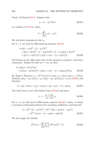 292 LESSON 30. THE METHOD OF FROBENIUS
Proof. (of theorem 30.1). Suppose that
y = (t − t0)α
S(x) (30.91)
is a solution of (30.70), where
S =
∞
n=0
cn(t − t0)n
. (30.92)
We will derive formulas for the ck.
For n = 1, we start by diﬀerentiating equation (30.38)
0=2(t − t0)S + (t − t0)2
S
+ [p(t) + 2α] S + (t − t0)p (t)S + (t − t0) [p(t) + 2α] S
+ [q (t) + αp (t)] S + [q(t) + α(α − 1) + αp(t)] S (30.93)
Everything on the right hand side of this equation is analytic, and hence
continuous. Taking the limit as t → t0, we have,
0= [p(t0) + 2α] S (t0)
+ [q (t0) + αp (t0)] S + [q(t0) + α(α − 1) + αp(t0)] S (t0) (30.94)
By Taylor’s Theorem cn = S(n)
(t0)/n! so that c0 = S(t0) and c1 = S (t0);
similarly, p(t0) = p0, p (t0) = p1, q(t0) = q0, and q (t0) = q1 in (30.66), and
therefore
0 = (p0 + 2α)c1 + [q1 + αp1]c0 + [q0 + α(α − 1) + αp0]c1 (30.95)
The third term is zero (this follows from (30.68)) and hence
c1 = −
q1 + αp1
p0 + 2α
c0. (30.96)
For n > 1, we will need to diﬀerentiate equation (30.38) n times, to obtain
a recursion relationship between the remaining coeﬃcients, starting with
0 = D(n)
(t − t0)2
S + D(n)
{[2α + p(t)] (t − t0)S }
+ D(n)
{[α(α − 1) + αp(t) + q(t)] S} (30.97)
We then apply the identity
Dn
(uv) =
n
k=0
n
k
(Dk
u)(Dn−k
v) (30.98)
 