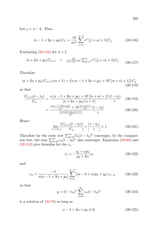 295
Let j = n − k. Then
|n − 1 + 2α + p0| Cn =
M
nrn
n−1
j=1
rj
[|j + α| + 1] Cj (30.116)
Evaluating (30.116) for n + 1,
|n + 2α + p0| Cn+1 = M
(n+1)rn+1
n
j=1 rj
[|j + α| + 1] Cj
(30.117)
Therefore
|n + 2α + p0| Cn+1r(n + 1) = {n |n − 1 + 2α + p0| + M [|n + α| + 1]} Cn
(30.118)
so that
Cn+1(t − t0)
Cn
=
n |n − 1 + 2α + p0| + M [|n + α| + 1]
|n + 2α + p0| (n + 1)
(t − t0)
r
(30.119)
=
n|n−1+2α+p0|
n2 + M |n+α|+1
n2
|n+2α+p0|(n+1)
n2
(t − t0)
r
(30.120)
Hence
lim
n→∞
Cn+1(t − t0)
Cn
=
t − t0
r
< 1 (30.121)
Therefore by the ratio test
∞
k=0 Ck(t − t0)k
converges; by the compari-
son test, the sum
∞
n=0 cn(t − t0)n
also converges. Equations (30.96) and
(30.113) give formulas for the cn
c1 = −
q1 + αp1
p0 + 2α
c0 (30.122)
and
cn =
−1
n(n − 1 + 2α + p0)
n−1
k=1
[(n − k + α)pk + qk] cn−k (30.123)
so that
y = (t − t0)α
∞
n=0
cn(t − t0)n
(30.124)
is a solution of (30.70) so long as
n − 1 + 2α + p0 = 0. (30.125)
 