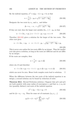 296 LESSON 30. THE METHOD OF FROBENIUS
By the indicial equation, α2
+ α(p0 − 1) + q0 = 0, so that
α =
1
2
1 − p0 ± (1 − p0)2 − 4q0 (30.126)
Designate the two roots by α+ and α− and deﬁne
∆ = α+ − α− = (1 − p0)2 − 4q0 (30.127)
If they are real, then the larger root satisﬁes 2α+ ≥ 1 − p0, so that
n − 1 + 2α+ + p0 ≥ n − 1 + 1 − p0 + p0 = n > 0 (30.128)
Therefore (30.124) gives a solution for the larger of the two roots. The
other root gives
n − 1 + 2α− + p0 = n − 1 + 1 − p0 − (p0 − 1)2 − 4q0 + p0
(30.129)
This is never zero unless the two roots diﬀer by an integer. Thus the smaller
root also gives a solution, so long as the roots are diﬀerent and do not diﬀer
by an integer.
If the roots are complex, then
α =
1
2
[1 − p0 ± i∆] (30.130)
where ∆ = 0 and therefore
n − 1 + 2α + p0 = n − 1 + 1 − p0 ± i∆ + p0 = n ± i∆ (30.131)
which can never be zero. Hence both complex roots lead to solutions.
When the diﬀerence between the two roots of the indicial equation is an
integer, a second solution can be found by reduction of order.
Theorem 30.2. (Second Frobenius solution.) Suppose that p(t) and q(t)
are both analytic with some radius of convergence r, and that α1 ≥ α2 are
two (possibly distinct) real roots of the indicial equation
α2
+ (p0 − 1)α + q0 = 0 (30.132)
and let ∆ = α1 − α2. Then for some set of constants {c0, c1, ...}
y1(t) = (t − t0)α1
∞
k=0
ck(t − t0)k
(30.133)
 