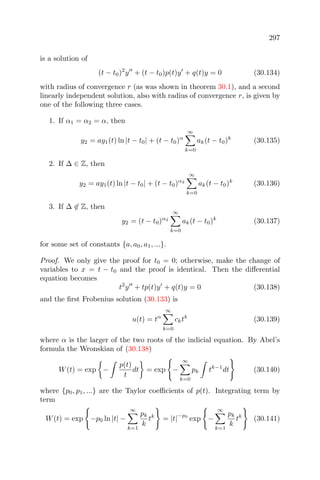 297
is a solution of
(t − t0)2
y + (t − t0)p(t)y + q(t)y = 0 (30.134)
with radius of convergence r (as was shown in theorem 30.1), and a second
linearly independent solution, also with radius of convergence r, is given by
one of the following three cases.
1. If α1 = α2 = α, then
y2 = ay1(t) ln |t − t0| + (t − t0)α
∞
k=0
ak(t − t0)k
(30.135)
2. If ∆ ∈ Z, then
y2 = ay1(t) ln |t − t0| + (t − t0)α2
∞
k=0
ak(t − t0)k
(30.136)
3. If ∆ ∈ Z, then
y2 = (t − t0)α2
∞
k=0
ak(t − t0)k
(30.137)
for some set of constants {a, a0, a1, ...}.
Proof. We only give the proof for t0 = 0; otherwise, make the change of
variables to x = t − t0 and the proof is identical. Then the diﬀerential
equation becomes
t2
y + tp(t)y + q(t)y = 0 (30.138)
and the ﬁrst Frobenius solution (30.133) is
u(t) = tα
∞
k=0
cktk
(30.139)
where α is the larger of the two roots of the indicial equation. By Abel’s
formula the Wronskian of (30.138)
W(t) = exp −
p(t)
t
dt = exp −
∞
k=0
pk tk−1
dt (30.140)
where {p0, p1, ...} are the Taylor coeﬃcients of p(t). Integrating term by
term
W(t) = exp −p0 ln |t| −
∞
k=1
pk
k
tk
= |t|
−p0
exp −
∞
k=1
pk
k
tk
(30.141)
 