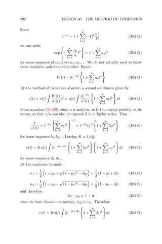 298 LESSON 30. THE METHOD OF FROBENIUS
Since
e−u
= 1 +
∞
k=1
(−1)k uk
k!
(30.142)
we can write
exp −
∞
k=1
pk
k
tk
= 1 +
∞
k=1
aktk
(30.143)
for some sequence of numbers a1, a2, .... We do not actually need to know
these numbers, only that they exist. Hence
W(t) = |t|
−p0
1 +
∞
k=1
aktk
(30.144)
By the method of reduction of order, a second solution is given by
v(t) = u(t)
W(t)
u2(t)
dt = u(t)
|t|
−p0
u2(t)
1 +
∞
k=1
aktk
dt (30.145)
From equation (30.139), since u is analytic, so is 1/u, except possibly at its
zeroes, so that 1/u can also be expanded in a Taylor series. Thus
1
u2(t)
= t−2α
∞
k=0
cktk
−2
= t−2α
c−2
0 1 +
∞
k=1
bktk
(30.146)
for some sequence b1, b2, ... Letting K = 1/c2
0,
v(t) = Ku(t) |t|
−p0−2α
1 +
∞
k=1
bktk
1 +
∞
k=1
aktk
dt (30.147)
for some sequence d1, d2, ...
By the quadratic formula
α1 =
1
2
1 − p0 + (1 − p0)2 − 4q0 =
1
2
(1 − p0 + ∆) (30.148)
α2 =
1
2
1 − p0 − (1 − p0)2 − 4q0 =
1
2
(1 − p0 − ∆) (30.149)
and therefore
2α + p0 = 1 + ∆ (30.150)
since we have chosen α = max(α1, α2) = α1. Therefore
v(t) = Ku(t) |t|
−(1+∆)
1 +
∞
k=1
dktk
dt (30.151)
 