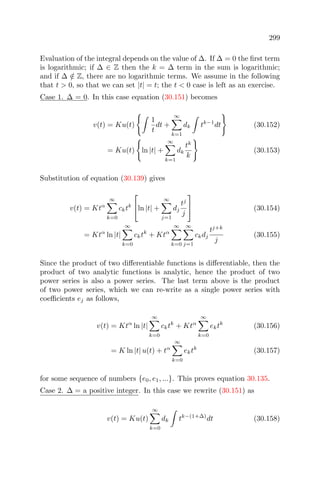 299
Evaluation of the integral depends on the value of ∆. If ∆ = 0 the ﬁrst term
is logarithmic; if ∆ ∈ Z then the k = ∆ term in the sum is logarithmic;
and if ∆ /∈ Z, there are no logarithmic terms. We assume in the following
that t > 0, so that we can set |t| = t; the t < 0 case is left as an exercise.
Case 1. ∆ = 0. In this case equation (30.151) becomes
v(t) = Ku(t)
1
t
dt +
∞
k=1
dk tk−1
dt (30.152)
= Ku(t) ln |t| +
∞
k=1
dk
tk
k
(30.153)
Substitution of equation (30.139) gives
v(t) = Ktα
∞
k=0
cktk

ln |t| +
∞
j=1
dj
tj
j

 (30.154)
= Ktα
ln |t|
∞
k=0
cktk
+ Ktα
∞
k=0
∞
j=1
ckdj
tj+k
j
(30.155)
Since the product of two diﬀerentiable functions is diﬀerentiable, then the
product of two analytic functions is analytic, hence the product of two
power series is also a power series. The last term above is the product
of two power series, which we can re-write as a single power series with
coeﬃcients ej as follows,
v(t) = Ktα
ln |t|
∞
k=0
cktk
+ Ktα
∞
k=0
ektk
(30.156)
= K ln |t| u(t) + tα
∞
k=0
ektk
(30.157)
for some sequence of numbers {e0, e1, ...}. This proves equation 30.135.
Case 2. ∆ = a positive integer. In this case we rewrite (30.151) as
v(t) = Ku(t)
∞
k=0
dk tk−(1+∆)
dt (30.158)
 