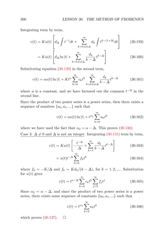 300 LESSON 30. THE METHOD OF FROBENIUS
Integrating term by term,
v(t) = Ku(t)

d∆ t−1
dt +
∞
k=0,k=∆
dk tk−(1+∆)
dt

 (30.159)
= Ku(t)

d∆ ln |t| +
∞
k=0,k=∆
dk
k − ∆
tk−∆

 (30.160)
Substituting equation (30.139) in the second term,
v(t) = au(t) ln |t| + Ktα
∞
k=0
cktk
∞
k=0,k=∆
dk
k − ∆
tk−∆
(30.161)
where a is a constant, and we have factored out the common t−∆
in the
second line.
Since the product of two power series is a power series, then there exists a
sequence of numbers {a0, a1, ...} such that
v(t) = au(t) ln |t| + tα2
∞
k=0
aktk
(30.162)
where we have used the fact that α2 = α − ∆. This proves (30.136).
Case 3. ∆ = 0 and ∆ is not an integer. Integrating (30.151) term by term,
v(t) = Ku(t) −
t−∆
∆
+
∞
k=1
dk
k − ∆
tk−∆
(30.163)
= u(t)t−∆
∞
k=0
fktk
(30.164)
where f0 = −K/∆ and fk = Kdk/(k − ∆), for k = 1, 2, .... Substitution
for u(t) gives
v(t) = tα−∆
∞
k=0
cktk
∞
j=0
fjtj
(30.165)
Since α2 = α − ∆, and since the product of two power series is a power
series, there exists some sequence of constants {a0, a1, ...} such that
v(t) = tα2
∞
k=0
aktk
(30.166)
which proves (30.137).
 