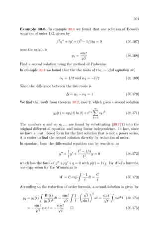 301
Example 30.8. In example 30.4 we found that one solution of Bessel’s
equation of order 1/2, given by
t2
y + ty + (t2
− 1/4)y = 0 (30.167)
near the origin is
y1 =
sin t
√
t
(30.168)
Find a second solution using the method of Frobenius.
In example 30.4 we found that the the roots of the indicial equation are
α1 = 1/2 and α2 = −1/2 (30.169)
Since the diﬀerence between the two roots is
∆ = α1 − α2 = 1 (30.170)
We ﬁnd the result from theorem 30.2, case 2, which gives a second solution
y2(t) = ay1(t) ln |t| + tα2
∞
k=0
aktk
(30.171)
The numbers a and a0, a1, ... are found by substituting (30.171) into the
original diﬀerential equation and using linear independence. In fact, since
we have a neat, closed form for the ﬁrst solution that is not a power series,
it is easier to ﬁnd the second solution directly by reduction of order.
In standard form the diﬀerential equation can be rewritten as
y +
1
t
y +
t2
− 1/4
t2
y = 0 (30.172)
which has the form of y + py + q = 0 with p(t) = 1/y. By Abel’s formula,
one expression for the Wronskian is
W = C exp
−1
t
dt =
C
t
(30.173)
According to the reduction of order formula, a second solution is given by
y2 = y1(t)
W(t)
y1(t)2
dt =
sin t
√
t
1
t
·
√
t
sin t
2
dt =
sin t
√
t
csc2
t (30.174)
= −
sin t
√
t
cot t = −
cos t
√
t
(30.175)
 