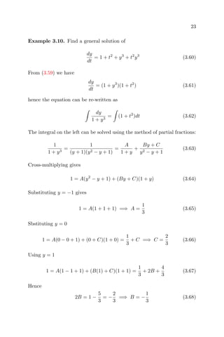 23
Example 3.10. Find a general solution of
dy
dt
= 1 + t2
+ y3
+ t2
y3
(3.60)
From (3.59) we have
dy
dt
= (1 + y3
)(1 + t2
) (3.61)
hence the equation can be re-written as
dy
1 + y3
= (1 + t2
)dt (3.62)
The integral on the left can be solved using the method of partial fractions:
1
1 + y3
=
1
(y + 1)(y2 − y + 1)
=
A
1 + y
+
By + C
y2 − y + 1
(3.63)
Cross-multiplying gives
1 = A(y2
− y + 1) + (By + C)(1 + y) (3.64)
Substituting y = −1 gives
1 = A(1 + 1 + 1) =⇒ A =
1
3
(3.65)
Sbstituting y = 0
1 = A(0 − 0 + 1) + (0 + C)(1 + 0) =
1
3
+ C =⇒ C =
2
3
(3.66)
Using y = 1
1 = A(1 − 1 + 1) + (B(1) + C)(1 + 1) =
1
3
+ 2B +
4
3
(3.67)
Hence
2B = 1 −
5
3
= −
2
3
=⇒ B = −
1
3
(3.68)
 