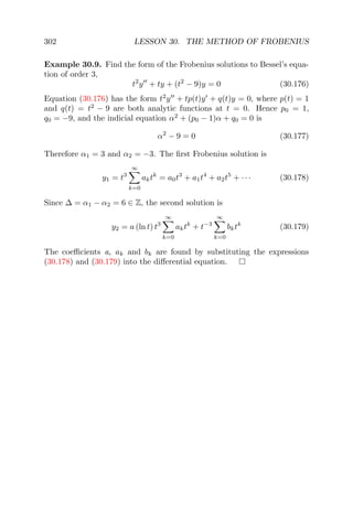 302 LESSON 30. THE METHOD OF FROBENIUS
Example 30.9. Find the form of the Frobenius solutions to Bessel’s equa-
tion of order 3,
t2
y + ty + (t2
− 9)y = 0 (30.176)
Equation (30.176) has the form t2
y + tp(t)y + q(t)y = 0, where p(t) = 1
and q(t) = t2
− 9 are both analytic functions at t = 0. Hence p0 = 1,
q0 = −9, and the indicial equation α2
+ (p0 − 1)α + q0 = 0 is
α2
− 9 = 0 (30.177)
Therefore α1 = 3 and α2 = −3. The ﬁrst Frobenius solution is
y1 = t3
∞
k=0
aktk
= a0t3
+ a1t4
+ a2t5
+ · · · (30.178)
Since ∆ = α1 − α2 = 6 ∈ Z, the second solution is
y2 = a (ln t) t3
∞
k=0
aktk
+ t−3
∞
k=0
bktk
(30.179)
The coeﬃcients a, ak and bk are found by substituting the expressions
(30.178) and (30.179) into the diﬀerential equation.
 
