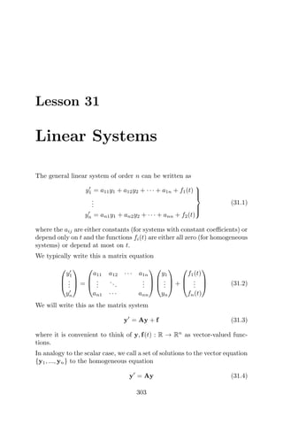 Lesson 31
Linear Systems
The general linear system of order n can be written as
y1 = a11y1 + a12y2 + · · · + a1n + f1(t)
...
yn = an1y1 + an2y2 + · · · + ann + f2(t)



(31.1)
where the aij are either constants (for systems with constant coeﬃcients) or
depend only on t and the functions fi(t) are either all zero (for homogeneous
systems) or depend at most on t.
We typically write this a matrix equation



y1
...
yn


 =



a11 a12 · · · a1n
...
...
...
an1 · · · ann






y1
...
yn


 +



f1(t)
...
fn(t)


 (31.2)
We will write this as the matrix system
y = Ay + f (31.3)
where it is convenient to think of y, f(t) : R → Rn
as vector-valued func-
tions.
In analogy to the scalar case, we call a set of solutions to the vector equation
{y1, ..., yn} to the homogeneous equation
y = Ay (31.4)
303
 