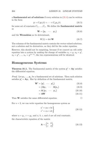 304 LESSON 31. LINEAR SYSTEMS
a fundamental set of solutions if every solution to (31.4) can be written
in the form
y = C1y1(t) + · · · + Cnyn(t) (31.5)
for some set of constants C1, . . . , Cn. We deﬁne the fundamental matrix
as
W = y1 · · · yn (31.6)
and the Wronskian as its determinant,
W(t) = det W (31.7)
The columns of the fundamental matrix contain the vector-valued solutions,
not a solution and its derivatives, as they did for the scalar equation.
However, this should not be surprising, because if we convert an nth order
equation into a system by making the change of variables u1 = y, u2 = y ,
u3 = y , ..., un = y(n−1)
, the two representations will be identical.
Homogeneous Systems
Theorem 31.1. The fundamental matrix of the system y = Ay satisﬁes
the diﬀerential equation.
Proof. Let y1, ..., yn be a fundamental set of solutions. Then each solution
satisﬁes yi = Ayi. But by deﬁnition of the fundamental matrix,
W = y1 · · · yn (31.8)
= Ay1 · · · A]yn (31.9)
= A y1 · · · yn (31.10)
= AW (31.11)
Thus W satisﬁes the same diﬀerential equation.
For n = 2, we can write equation the homogeneous system as
u = au + bv
v = cu + dv
(31.12)
where u = y1, v = y2, and a, b, c, and d are all real constants.
the characteristic equation of the matrix
A =
a b
c d
(31.13)
 
