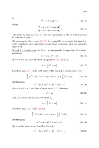 305
is
λ2
− Tλ + ∆ = 0 (31.14)
where
T = a + d = trace(A)
∆ = ad − bc = det(A)
(31.15)
The roots λ1 and λ2 of (31.14) are the eigenvalues of A; we will make use
of this fact shortly.
By rearranging the system (31.12) it is possible to separate the two ﬁrst
order equations into equivalent second order equations with the variables
separated.
If both b = 0 and c = 0, we have two completely independent ﬁrst order
equations,
u = au, v = dv (31.16)
If b = 0, we can solve the ﬁrst of equations (31.12) for v,
v =
1
b
[u − au] (31.17)
Substituting (31.17) into both sides of the second of equations (31.12),
1
b
[u − au ] = v = cu + dv = cu +
d
b
[u − au] (31.18)
Rearranging,
u − (a + d)u + (da − bc)u = 0 (31.19)
If b = 0 and c = 0 the ﬁrst of equations (31.12) becomes
u = au (31.20)
and the second one can be solved for u,
u =
1
c
[v − dv] (31.21)
Substituting (31.21) into (31.20),
1
c
[v − du ] = u = au =
a
u
[v − dv] (31.22)
Rearranging,
v − (a + d)v + adv = 0 (31.23)
By a similar process we ﬁnd that if c = 0
v − (a + d)v + (ad − bc)v = 0 (31.24)
 