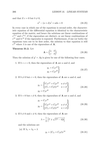 306 LESSON 31. LINEAR SYSTEMS
and that if c = 0 but b = 0,
u − (a + d)u + adu = 0 (31.25)
In every case in which one of the equations is second order, the character-
istic equation of the diﬀerential equation is identical to the characteristic
equation of the matrix, and hence the solutions are linear combinations of
eλ1t
and eλ2t
, if the eigenvalues are distinct, or are linear combinations of
eλt
and teλt
if the eigenvalue is repeated. Furthermore, if one (or both) the
equations turn out to be ﬁrst order, the solution to that equation is still
eλt
where λ is one of the eigenvalues of A.
Theorem 31.2. Let
A =
a b
c d
(31.26)
Then the solution of y = Ay is given be one of the following four cases.
1. If b = c = 0, then the eigenvalues of A are a and d, and
y1 = C1eat
y2 = C2edt
(31.27)
2. If b = 0 but c = 0, then the eigenvalues of A are a and d, and
y1 =
C1eat
+ C2edt
a = d
(C1 + C2t)eat
a = d
y2 = C3edt



(31.28)
3. If b = 0 but c = 0, then the eigenvalues of A are a and d, and
y1 = C1edt
y2 =
C2eat
+ C3edt
a = d
(C2 + C3t)eat
a = d



(31.29)
4. If b = 0 and c = 0, then the eigenvalues of A are
λ =
1
2
T ± T2 − 4∆ (31.30)
and the solutions are
(a) If λ1 = λ2 = λ
yi = (Ci1 + Ci2t)eλt
(31.31)
 