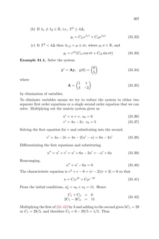 307
(b) If λ1 = λ2 ∈ R, i.e., T2
≥ 4∆,
yi = Ci1eλ1t
+ Ci2eλ2t
(31.32)
(c) It T2
< 4∆ then λ1,2 = µ ± iσ, where µ, σ ∈ R, and
yi = eµt
(Ci1 cos σt + Ci2 sin σt) (31.33)
Example 31.1. Solve the system
y = Ay, y(0) =
6
5
(31.34)
where
A =
1 1
4 −2
(31.35)
by elimination of variables.
To eliminate variables means we try to reduce the system to either two
separate ﬁrst order equations or a single second order equation that we can
solve. Multiplying out the matrix system gives us
u = u + v, u0 = 6 (31.36)
v = 4u − 2v, v0 = 5 (31.37)
Solving the ﬁrst equation for v and substituting into the second,
v = 4u − 2v = 4u − 2(u − u) = 6u − 2u (31.38)
Diﬀerentiating the ﬁrst equations and substituting
u = u + v = u + 6u − 2u = −u + 6u (31.39)
Rearranging,
u + u − 6u = 0 (31.40)
The characteristic equation is r2
+ r − 6 = (r − 2)(r + 3) = 0 so that
u = C1e2t
+ C2e−3t
(31.41)
From the initial conditions, u0 = u0 + v0 = 11. Hence
C1 + C2 = 6
2C1 − 3C2 = 11
(31.42)
Multiplying the ﬁrst of (31.42) by 3 and adding to the second gives 5C1 = 29
or C1 = 29/5, and therefore C2 = 6 − 29/5 = 1/5. Thus
 