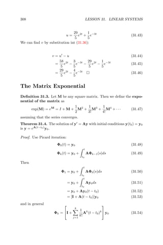 308 LESSON 31. LINEAR SYSTEMS
u =
29
5
e2t
+
1
5
e−3t
(31.43)
We can ﬁnd v by substitution int (31.36):
v = u − u (31.44)
=
58
5
e2t
−
3
5
e−3t
−
29
5
e2t
−
1
5
e−3t
(31.45)
=
29
5
e2t
−
4
5
e−3t
(31.46)
The Matrix Exponential
Deﬁnition 31.3. Let M be any square matrix. Then we deﬁne the expo-
nential of the matrix as
exp(M) = eM
= I + M +
1
2
M2
+
1
3!
M3
+
1
4!
M4
+ · · · (31.47)
assuming that the series converges.
Theorem 31.4. The solution of y = Ay with initial conditions y(t0) = y0
is y = eA(t−t0)
y0.
Proof. Use Picard iteration:
Φ0(t) = y0 (31.48)
Φk(t) = y0 +
t
t0
AΦk−1(s)ds (31.49)
Then
Φ1 = y0 +
t
t0
AΦ0(s)ds (31.50)
= y0 +
t
t0
Ay0ds (31.51)
= y0 + Ay0(t − t0) (31.52)
= [I + A(t − t0)]y0 (31.53)
and in general
Φk =

I +
k
j=1
1
k!
Ak
(t − t0)k

 y0 (31.54)
 