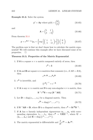 310 LESSON 31. LINEAR SYSTEMS
Example 31.2. Solve the system
y = Ay where y(0) =
6
5
(31.65)
and
A =
1 1
4 −2
(31.66)
From theorem 31.4
y = eA(t−t0)
y0 = exp
1 1
4 −2
t
6
5
(31.67)
The problem now is that we don’t know how to calculate the matrix expo-
nential! We will continue this example after we have discussed some of its
properties.
Theorem 31.5. Properties of the Matrix Exponential.
1. If 0 is a square n × n matrix composed entirely of zeros, then
e0
= I (31.68)
2. If A and B are square n×n matrices that commute (i.e., if AB = BA),
then
eA+B
= eA
eB
(31.69)
3. eA
is invertible, and
eA −1
= e−A
(31.70)
4. If A is any n×n matrix and S is any non-singular n×n matrix, then
S−1
eA
S = exp S−1
AS (31.71)
5. Let D = diag(x1, ..., xn) be a diagonal matrix. Then
eD
= diag(ex1
, ..., exn
). (31.72)
6. If S−1
AS = D, where D is a diagonal matrix, then eA
= SeD
S−1
.
7. If A has n linearly independent eigenvectors x1, ..., xn with corre-
sponding eigenvalues λ1, ..., λn, then eA
= UEU−1
, where U =
(x1, ..., xn) and E = diag eλ1
, ..., eλn
.
8. The matrix exponential is diﬀerentiable and
d
dt
eAt
= AeAt
.
 