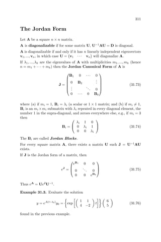 311
The Jordan Form
Let A be a square n × n matrix.
A is diagonalizable if for some matrix U, U−1
AU = D is diagonal.
A is diagonalizable if and only if it has n linearly independent eigenvectors
v1, ..., vn, in which case U = v1 · · · vn will diagonalize A.
If λ1, ..., λk are the eigenvalues of A with multiplicities m1, ..., mk (hence
n = m1 + · · · + mk) then the Jordan Canonical Form of A is
J =






B1 0 · · · 0
0 B2
...
...
... 0
0 · · · 0 Bk






(31.73)
where (a) if mi = 1, Bi = λi (a scalar or 1 × 1 matrix; and (b) if mi = 1,
Bi is an mi ×mi submatrix with λi repeated in every diagonal element, the
number 1 in the supra-diagonal, and zeroes everywhere else, e.g., if mi = 3
then
Bi =


λi 1 0
0 λi 1
0 0 λi

 (31.74)
The Bi are called Jordan Blocks.
For every square matrix A, there exists a matrix U such J = U−1
AU
exists.
If J is the Jordan form of a matrix, then
eJ
=



eB1
0 0
0
... 0
0 0 eBk


 (31.75)
Thus eA
= UeJ
U−1
.
Example 31.3. Evaluate the solution
y = eA(t−t0)
y0 = exp
1 1
4 −2
t
6
5
(31.76)
found in the previous example.
 