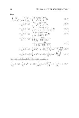 24 LESSON 3. SEPARABLE EQUATIONS
Thus
dy
1 + y3
=
1
3
dy
1 + y
+
(−1/3)y + 2/3
y2 − y + 1
dy (3.69)
=
1
3
ln |1 + y| +
(−1/3)y + 2/3
y2 − y + 1
dy (3.70)
=
1
3
ln |1 + y| +
(−1/3)y + 2/3
y2 − y + 1/4 − 1/4 + 1
dy (3.71)
=
1
3
ln |1 + y| +
(−1/3)y + 2/3
(y − 1/2)2 + 3/4
dy (3.72)
=
1
3
ln |1 + y| −
1
3
ydy
(y − 1/2)2 + 3/4
+
+
2
3
dy
(y − 1/2)2 + 3/4
(3.73)
=
1
3
ln |1 + y| −
1
6
ln |y2
− y + 1| +
2
3
4
3
tan−1 y − 1/2
3/4
(3.74)
=
1
3
ln |1 + y| −
1
6
ln |y2
− y + 1| +
4
3
√
3
tan−1 2y − 1
√
3
(3.75)
Hence the solution of the diﬀerential equation is
1
3
ln |1 + y| −
1
6
ln |y2
− y + 1| +
4
3
√
3
tan−1 2y − 1
√
3
− t −
1
3
t3
= C (3.76)
 