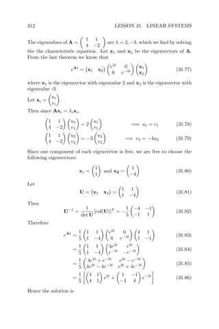 312 LESSON 31. LINEAR SYSTEMS
The eigenvalues of A =
1 1
4 −2
are λ = 2, −3, which we ﬁnd by solving
the the characteristic equation. Let x1 and x2 be the eigenvectors of A.
From the last theorem we know that
eAt
= x1 x2
e2t
0
0 e−3t
x1
x2
(31.77)
where x1 is the eigenvector with eigenvalue 2 and x2 is the eigenvector with
eigenvalue -3.
Let xi =
ui
vi
.
Then since Axi = λixi,
1 1
4 −2
u1
v1
= 2
u1
v1
=⇒ u1 = v1 (31.78)
1 1
4 −2
u2
v2
= −3
u2
v2
=⇒ v2 = −4u2 (31.79)
Since one component of each eigenvector is free, we are free to choose the
following eigenvectors:
x1 =
1
1
and x2 =
1
−4
(31.80)
Let
U = x1 x2 =
1 1
1 −4
(31.81)
Then
U−1
=
1
det U
[cof(U)]T
= −
1
5
−4 −1
−1 1
(31.82)
Therefore
eAt
=
1
5
1 1
1 −4
e2t
0
0 e−3t
4 1
1 −1
(31.83)
=
1
5
1 1
1 −4
4e2t
e2t
e−3t
−e−3t (31.84)
=
1
5
4e2t
+ e−3t
e2t
− e−3t
4e2t
− 4e−3t
e2t
+ 4e−3t (31.85)
=
1
5
4 1
4 1
e2t
+
1 −1
−4 4
e−3t
(31.86)
Hence the solution is
 