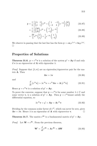 313
y =
1
5
4 1
4 1
e2t
+
1 −1
−4 4
e−3t 6
5
(31.87)
=
1
5
29
29
e2t
+
1
−4
e−3t
(31.88)
=
29
5
e2t 1
1
+
1
5
e−3t 1
−4
(31.89)
We observe in passing that the last line has the form y = ax1eλ1t
+bx2eλ2t
.
Properties of Solutions
Theorem 31.6. y = eλt
v is a solution of the system y = Ay if and only
if v is an eigenvector of A with eigenvalue λ.
Proof. Suppose that {λ, v} are an eigenvalue/eigenvector pair for the ma-
trix A. Then
Av = λv (31.90)
and
d
dt
eλt
v = λeλt
v = eλt
Av = A eλt
v (31.91)
Hence y = eλt
v is a solution of y = Ay.
To prove the converse, suppose that y = eλt
v for some number λ ∈ C and
some vector v, is a solution of y = Ay. Then y = eλt
vmust satisfy the
diﬀerential equation, so
λeλt
v = y = Ay = Aeλt
v (31.92)
Dividing by the common scalar factor of eλt
, which can never be zero, gives
Av = λv. Hence λ is an eigenvalue of A with eigenvector v.
Theorem 31.7. The matrix eAt
is a fundamental matrix of y = Ay.
Proof. Let W = eAt
. From the previous theorem,
W =
d
dt
eAt
= AeAt
= AW (31.93)
 