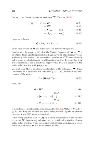 314 LESSON 31. LINEAR SYSTEMS
Let y1, ..., yn denote the column vectors of W. Then by (31.93)
y1 · · · yn = W (31.94)
= AW (31.95)
= A y1 · · · yn (31.96)
= Ay1 · · · Ayn (31.97)
Equating columns,
yi = Ayi, i = 1, . . . , n (31.98)
hence each column of W is a solution of the diﬀerential equation.
Furthermore, by property (3) of of the Matrix Exponential, W = eAt
is
invertible. Since a matrix is invertible if and only if all of its column vectors
are linearly independent, this means that the columns of W form a linearly
independent set of solutions to the diﬀerential equation. To prove that they
are a fundamental set of solutions, suppose that y(t) is a solution of the
initial value problem with y(t0) = y0.
We must show that it is a linear combination of the columns of W. Since
the matrix W is invertible, the numbers C1, C2, ..., Cn, which are the com-
ponents of the vector
C = [W(t0)]
−1
y0 (31.99)
exist. But
Ψ = WC (31.100)
= y1 · · · yn



C1
...
Cn


 (31.101)
= C1y1 + · · · + Cnyn (31.102)
is a solution of the diﬀerential equation, and by (31.99), Ψ(t0) = W(t0)C =
y0, so that Ψ(t) also satisﬁes the initial value problem. By the uniqueness
theorem, y and Ψ(t) must be identical.
Hence every solution of y = Ay is a linear combination of the column
vectors of W, because any solution can be considered a solution of some
initial value problem. Thus the column vectors form a fundamental set of
solutions, and hence W is a fundamental matrix.
 