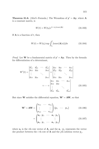 315
Theorem 31.8. (Abel’s Formula.) The Wronskian of y = Ay, where A
is a constant matrix, is
W(t) = W(t0)e(t−t0)trace(A)
(31.103)
If A is a function of t, then
W(t) = W(t0) exp
t
t0
[trace(A(s))]ds (31.104)
Proof. Let W be a fundamental matrix of y = Ay. Then by the formula
for diﬀerentiation of a determinant,
W (t) =
y11 y21 · · · yn1
y12 y22 yn2
...
...
y13 y2n ynn
+
y11 y21 · · · yn1
y12 y22 yn2
...
...
y13 y2n ynn
+ · · · +
y11 y21 · · · yn1
y12 y22
...
...
y13 y2n ynn
(31.105)
But since W satisﬁes the diﬀerential equation, W = AW, so that
W = AW =



a11 · · · a1n
...
...
an1 · · · ann


 y1 · · · yn (31.106)
=



a1 · y1 · · · a1 · yn
...
...
an · y1 · · · an · yn


 (31.107)
where ai is the ith row vector of A, and the ai · yj represents the vector
dot product between the i th row of A and the jth solution vector yj.
 