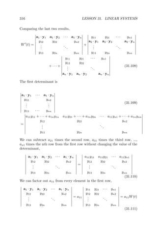 316 LESSON 31. LINEAR SYSTEMS
Comparing the last two results,
W (t) =
a1 · y1 a1 · y2 · · · a1 · yn
y12 y22 yn2
...
...
y13 y2n ynn
+
y11 y21 · · · yn1
a2 · y1 a2 · y2 a2 · yn
...
...
y13 y2n ynn
+ · · · +
y11 y21 · · · yn1
y12 y22
...
...
an · y1 an · y2 an · yn
(31.108)
The ﬁrst determinant is
a1 · y1 · · · a1 · yn
y12 yn2
...
...
y13 · · · ynn
(31.109)
=
a11y11 + · · · + a1ny1n a11y21 + · · · + a1ny2n · · · a11yn1 + · · · + a1nynn
y12 y22 yn2
...
...
y13 y2n ynn
We can subtract a21 times the second row, a31 times the third row, ...,
an1 times the nth row from the ﬁrst row without changing the value of the
determinant,
a1 · y1 a1 · y2 · · · a1 · yn
y12 y22 yn2
...
...
y13 y2n ynn
=
a11y11 a11y21 · · · a11yn1
y12 y22 yn2
...
...
y13 y2n ynn
(31.110)
We can factor out a11 from every element in the ﬁrst row,
a1 · y1 a1 · y2 · · · a1 · yn
y12 y22 yn2
...
...
y13 y2n ynn
= a11
y11 y21 · · · yn1
y12 y22 yn2
...
...
y13 y2n ynn
= a11W(t)
(31.111)
 