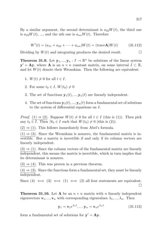 317
By a similar argument, the second determinant is a22W(t), the third one
is a33W(t), ..., and the nth one is annW(t). Therefore
W (t) = (a11 + a22 + · · · + ann)W(t) = (traceA)W(t) (31.112)
Dividing by W(t) and integrating produces the desired result.
Theorem 31.9. Let y1, ..., yn : I → Rn
be solutions of the linear system
y = Ay, where A is an n × n constant matrix, on some interval I ⊂ R,
and let W(t) denote their Wronskian. Then the following are equivalent:
1. W(t) = 0 for all t ∈ I.
2. For some t0 ∈ I, W(t0) = 0
3. The set of functions y1(t), ..., yn(t) are linearly independent.
4. The set of functions y1(t), ..., yn(t) form a fundamental set of solutions
to the system of diﬀerential equations on I.
Proof. (1) ⇒ (2). Suppose W(t) = 0 for all t ∈ I (this is (1)). Then pick
any t0 ∈ I. Then ∃t0 ∈ I such that W(t0) = 0 (this is (2)).
(2) ⇒ (1). This follows immediately from Abel’s formula.
(1) ⇒ (3). Since the Wronskian is nonzero, the fundamental matrix is in-
vertible. But a matrix is invertible if and only if its column vectors are
linearly independent.
(3) ⇒ (1). Since the column vectors of the fundamental matrix are linearly
independent, this means the matrix is invertible, which in turn implies that
its determinant is nonzero.
(3) ⇒ (4). This was proven in a previous theorem.
(4) ⇒ (3). Since the functions form a fundamental set, they must be linearly
independent.
Since (4) ⇐⇒ (3) ⇐⇒ (1) ⇐⇒ (2) all four statements are equivalent.
Theorem 31.10. Let A be an n × n matrix with n linearly independent
eigenvectors v1, ..., vn with corresponding eigenvalues λ1, ..., λn. Then
y1 = v1eλ1t
, . . . yn = vneλnt
(31.113)
form a fundamental set of solutions for y = Ay.
 