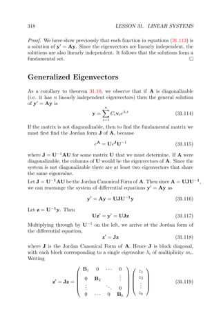 318 LESSON 31. LINEAR SYSTEMS
Proof. We have show previously that each function in equations (31.113) is
a solution of y = Ay. Since the eigenvectors are linearly independent, the
solutions are also linearly independent. It follows that the solutions form a
fundamental set.
Generalized Eigenvectors
As a corollary to theorem 31.10, we observe that if A is diagonalizable
(i.e. it has n linearly independent eigenvectors) then the general solution
of y = Ay is
y =
n
i=1
Civieλit
(31.114)
If the matrix is not diagonalizable, then to ﬁnd the fundamental matrix we
must ﬁrst ﬁnd the Jordan form J of A, because
eA
= UeJ
U−1
(31.115)
where J = U−1
AU for some matrix U that we must determine. If A were
diagonalizable, the columns of U would be the eigenvectors of A. Since the
system is not diagonalizable there are at least two eigenvectors that share
the same eigenvalue.
Let J = U−1
AU be the Jordan Canonical Form of A. Then since A = UJU−1
,
we can rearrange the system of diﬀerential equations y = Ay as
y = Ay = UJU−1
y (31.116)
Let z = U−1
y. Then
Uz = y = UJz (31.117)
Multiplying through by U−1
on the left, we arrive at the Jordan form of
the diﬀerential equation,
z = Jz (31.118)
where J is the Jordan Canonical Form of A. Hence J is block diagonal,
with each block corresponding to a single eigenvalue λi of multiplicity mi.
Writing
z = Jz =






B1 0 · · · 0
0 B2
...
...
... 0
0 · · · 0 Bk











z1
z2
...
zk





(31.119)
 