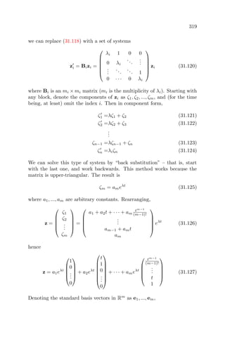 319
we can replace (31.118) with a set of systems
zi = Bizi =






λi 1 0 0
0 λi
...
...
...
...
... 1
0 · · · 0 λi






zi (31.120)
where Bi is an mi × mi matrix (mi is the multiplicity of λi). Starting with
any block, denote the components of zi as ζ1, ζ2, ..., ζm, and (for the time
being, at least) omit the index i. Then in component form,
ζ1 =λζ1 + ζ2 (31.121)
ζ2 =λζ2 + ζ3 (31.122)
...
ζn−1 =λζn−1 + ζn (31.123)
ζn =λiζn (31.124)
We can solve this type of system by “back substitution” – that is, start
with the last one, and work backwards. This method works because the
matrix is upper-triangular. The result is
ζm = ameλt
(31.125)
where a1, ..., am are arbitrary constants. Rearranging,
z =





ζ1
ζ2
...
ζm





=





a1 + a2t + · · · + am
tm−1
(m−1)!
...
am−1 + amt
am





eλt
(31.126)
hence
z = a1eλt





1
0
...
0





+ a2eλt







t
1
0
...
0







+ · · · + ameλt





tm−1
(m−1)!
...
t
1





(31.127)
Denoting the standard basis vectors in Rm
as e1, ..., em,
 