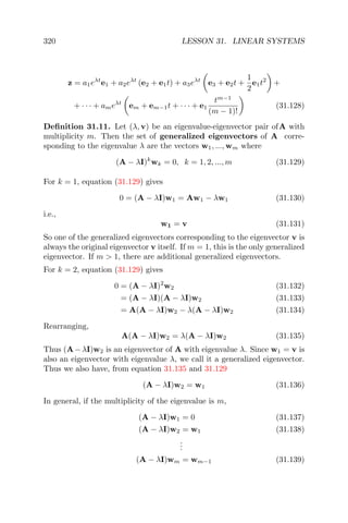 320 LESSON 31. LINEAR SYSTEMS
z = a1eλt
e1 + a2eλt
(e2 + e1t) + a3eλt
e3 + e2t +
1
2
e1t2
+
+ · · · + ameλt
em + em−1t + · · · + e1
tm−1
(m − 1)!
(31.128)
Deﬁnition 31.11. Let (λ, v) be an eigenvalue-eigenvector pair ofA with
multiplicity m. Then the set of generalized eigenvectors of A corre-
sponding to the eigenvalue λ are the vectors w1, ..., wm where
(A − λI)k
wk = 0, k = 1, 2, ..., m (31.129)
For k = 1, equation (31.129) gives
0 = (A − λI)w1 = Aw1 − λw1 (31.130)
i.e.,
w1 = v (31.131)
So one of the generalized eigenvectors corresponding to the eigenvector v is
always the original eigenvector v itself. If m = 1, this is the only generalized
eigenvector. If m > 1, there are additional generalized eigenvectors.
For k = 2, equation (31.129) gives
0 = (A − λI)2
w2 (31.132)
= (A − λI)(A − λI)w2 (31.133)
= A(A − λI)w2 − λ(A − λI)w2 (31.134)
Rearranging,
A(A − λI)w2 = λ(A − λI)w2 (31.135)
Thus (A−λI)w2 is an eigenvector of A with eigenvalue λ. Since w1 = v is
also an eigenvector with eigenvalue λ, we call it a generalized eigenvector.
Thus we also have, from equation 31.135 and 31.129
(A − λI)w2 = w1 (31.136)
In general, if the multiplicity of the eigenvalue is m,
(A − λI)w1 = 0 (31.137)
(A − λI)w2 = w1 (31.138)
...
(A − λI)wm = wm−1 (31.139)
 