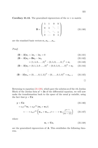 321
Corollary 31.12. The generalized eigenvectors of the m × m matrix
B =






λ 1 0 0
0 λ
...
...
...
...
... 1
0 · · · 0 λ






(31.140)
are the standard basis vectors e1, e2, ..., em.
Proof.
(B − λI)e1 = λe1 − λe1 = 0 (31.141)
(B − λI)e2 = Be2 − λe2 (31.142)
= (1, λ, 0, . . . , 0)T
− (0, λ, 0, . . . , 0, )T
= e1 (31.143)
(B − λI)e3 = (0, 1, λ, 0 . . . , 0)T
− (0, 0, λ, 0, . . . , 0)T
= e2 (31.144)
...
(B − λI)em = (0, . . . , 0, 1, λ))T
− (0, . . . , 0, 1, 0)T
= em−1 (31.145)
Returning to equation (31.128), which gave the solution z of the ith Jordan
Block of the Jordan form z = Jz of the diﬀerential equation, we will now
make the transformation back to the space of the usual y variable, using
the fact that y = Uz
y = Uz (31.146)
= a1eλt
w1 + a2eλt
(w2 + w1t)
+ · · · + ameλt
wm + wm−1t + · · · + w1
tm−1
(m − 1)!
(31.147)
where
wi = Uei (31.148)
are the generalized eigenvectors of A. This establishes the following theo-
rem.
 