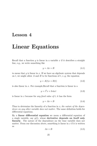 Lesson 4
Linear Equations
Recall that a function y is linear in a variable x if it describes a straight
line, e.g., we write something like
y = Ax + B (4.1)
to mean that y is linear in x. If we have an algebraic system that depends
on t, we might allow A and B to be functions of t, e..g, the equation
y = A(t)x + B(t) (4.2)
is also linear in x. For example,Recall that a function is linear in a
y = t2
x + 3 sin t (4.3)
is linear in x because for any ﬁxed value of t, it has the form
y = Ax + B (4.4)
Thus to determine the linearity of a function in x, the nature of the depen-
dence on any other variable does not matter. The same deﬁnition holds for
diﬀerential equations.
By a linear diﬀerential equation we mean a diﬀerential equation of
a single variable, say y(t), whose derivative depends on itself only
linearly. The nature of the dependence on the time variable does not
matter. From our discussion above, something is linear in x if it is written
as
Ax + B (4.5)
25
 